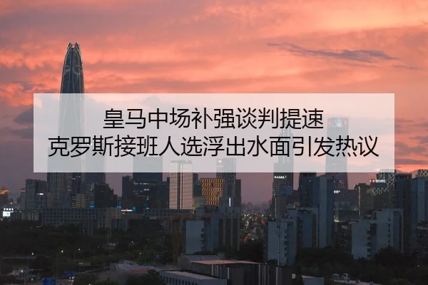 皇马中场补强谈判提速 克罗斯接班人选浮出水面引发热议
