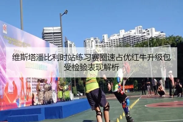 维斯塔潘比利时站练习赛圈速占优红牛升级包受检验表现解析