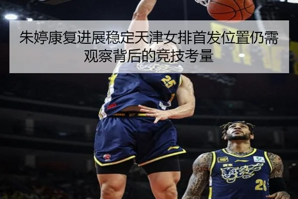 朱婷康复进展稳定天津女排首发位置仍需观察背后的竞技考量