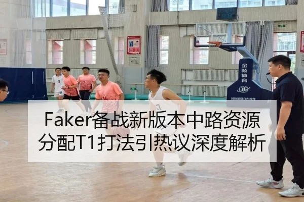 Faker备战新版本中路资源分配T1打法引热议深度解析